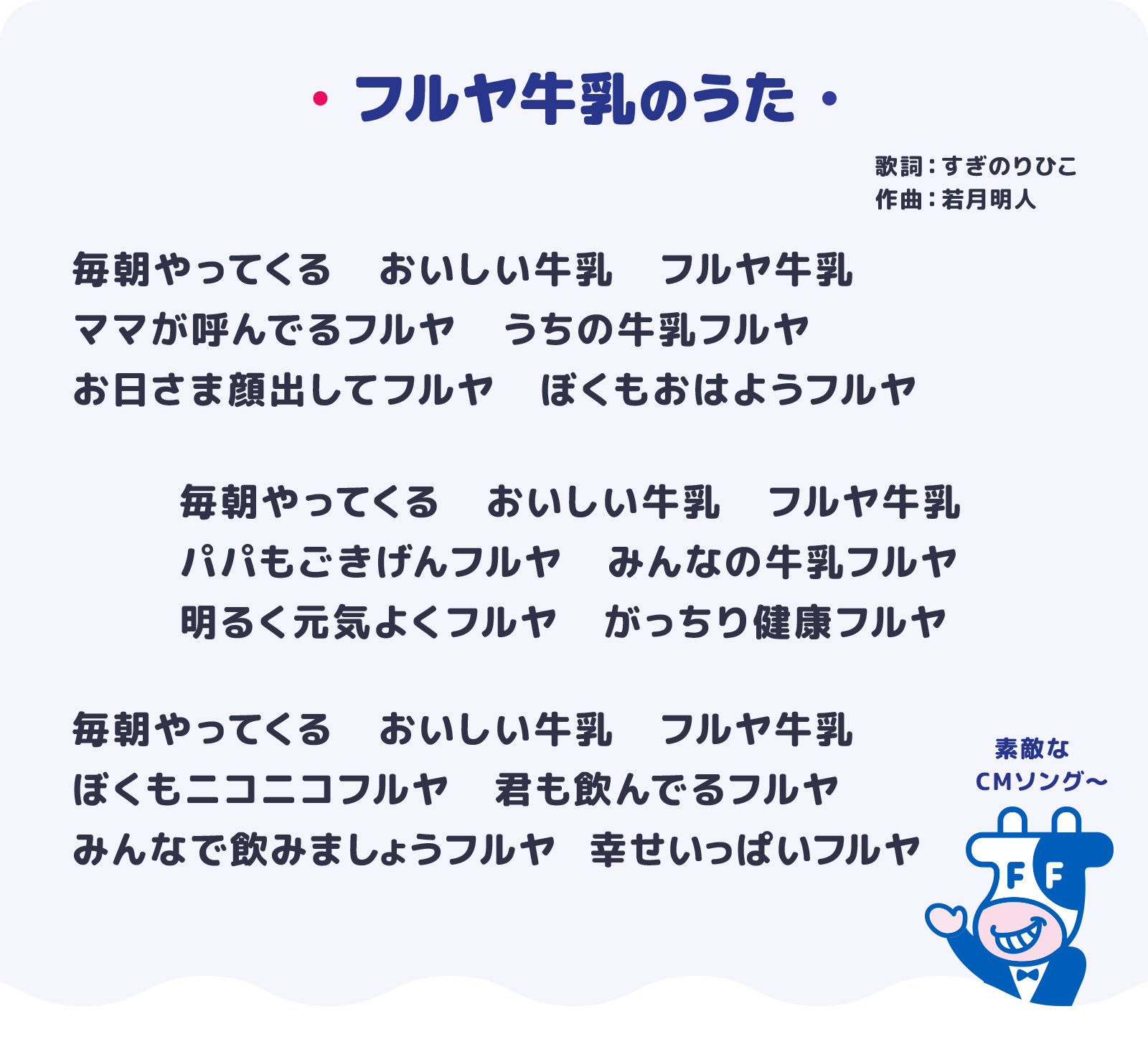 フルヤ牛乳のうた　歌詞：すぎのりひこ 作曲：若月明人　毎日やってくる おいしい牛乳 フルヤ牛乳　ママが呼んでるフルヤ うちの牛乳フルヤ　毎日やってくる おいしい牛乳 フルヤ牛乳　パパもごきげんフルヤ みんなの牛乳フルヤ　明るく元気よくフルヤ がっちり健康フルヤ　毎日やってくる おいしい牛乳 フルヤ牛乳　僕もニコニコフルヤ 君も飲んでるフルヤ　みんなで飲みましょうフルヤ 幸せいっぱいフルヤ