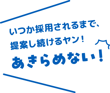 いつか採用されるまで、提案し続けるヤン！