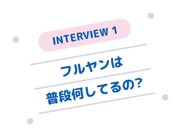 INTERVIEW 1 フルヤンは普段何してるの？