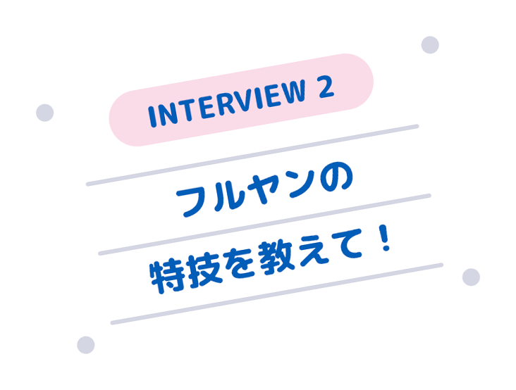 INTERVIEW 2 フルヤンの特技を教えて！