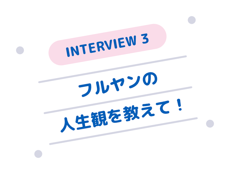 INTERVIEW 3 フルヤンの人生観を教えて！