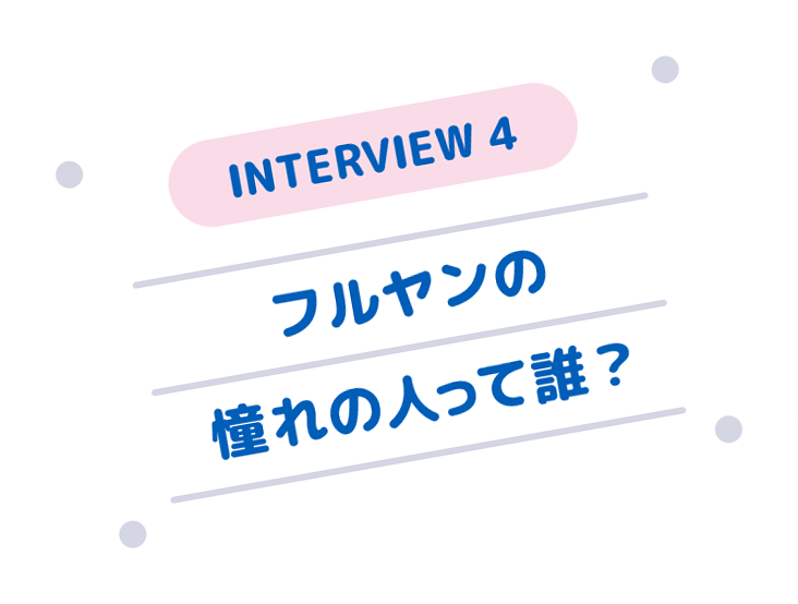 INTERVIEW 4 フルヤンの憧れの人って誰？