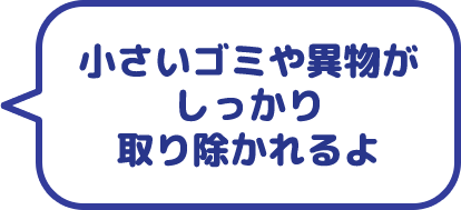 小さいゴミや異物がしっかり取り除かれるよ